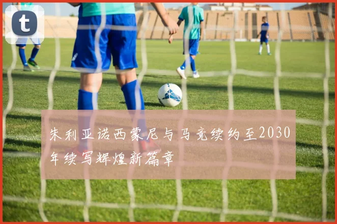 朱利亚诺西蒙尼与马竞续约至2030年续写辉煌新篇章