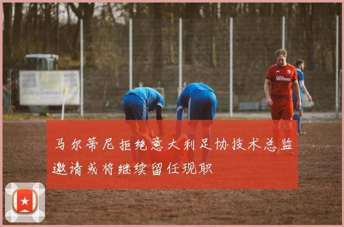马尔蒂尼拒绝意大利足协技术总监邀请或将继续留任现职