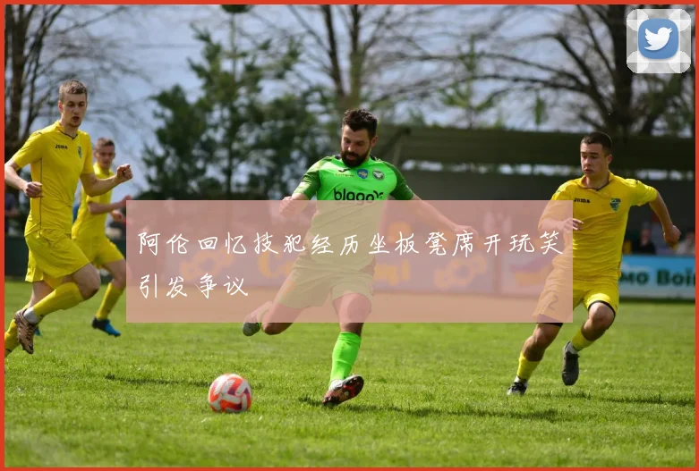 阿伦回忆技犯经历坐板凳席开玩笑引发争议