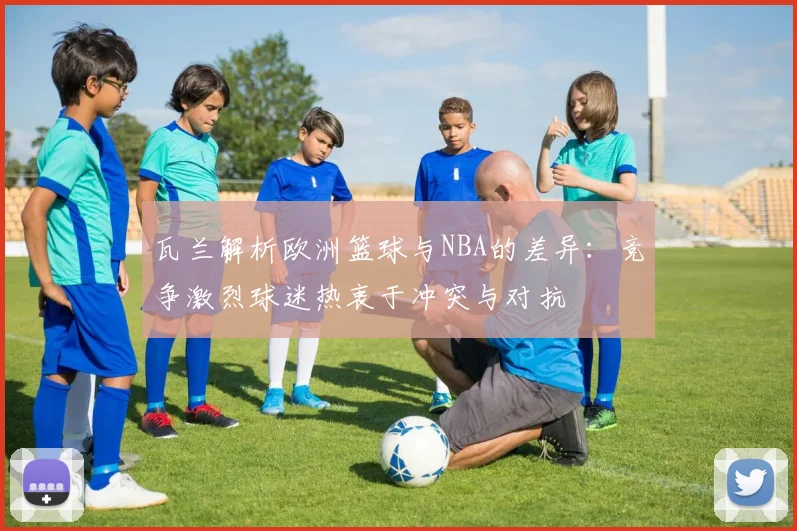 瓦兰解析欧洲篮球与NBA的差异：竞争激烈球迷热衷于冲突与对抗