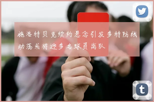 施洛特贝克续约悬念引发多特防线动荡或将迎多名球员离队