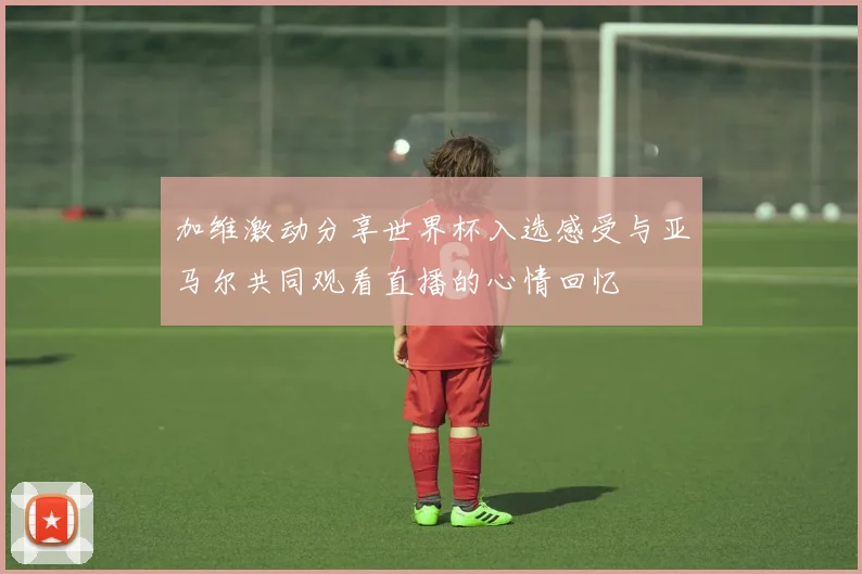 加维激动分享世界杯入选感受与亚马尔共同观看直播的心情回忆