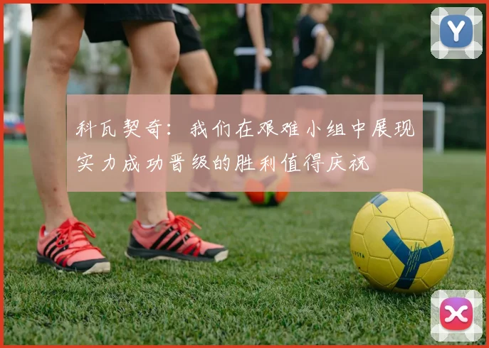 科瓦契奇：我们在艰难小组中展现实力成功晋级的胜利值得庆祝