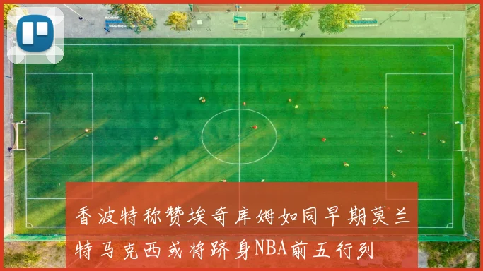 香波特称赞埃奇库姆如同早期莫兰特马克西或将跻身NBA前五行列