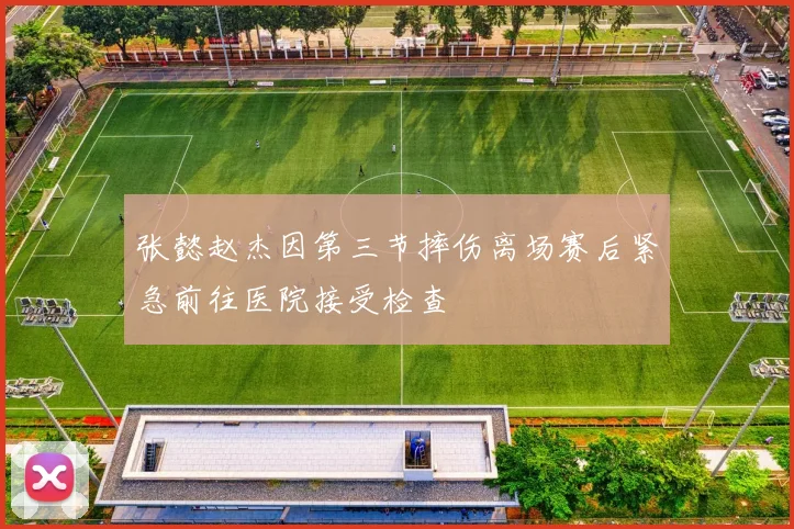 张懿赵杰因第三节摔伤离场赛后紧急前往医院接受检查