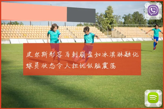 皮尔斯形容马刺崩盘如冰淇淋融化球员状态令人担忧似脑震荡