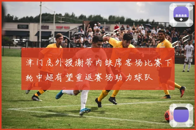 津门虎外援谢蒂内缺席客场比赛下轮中超有望重返赛场助力球队