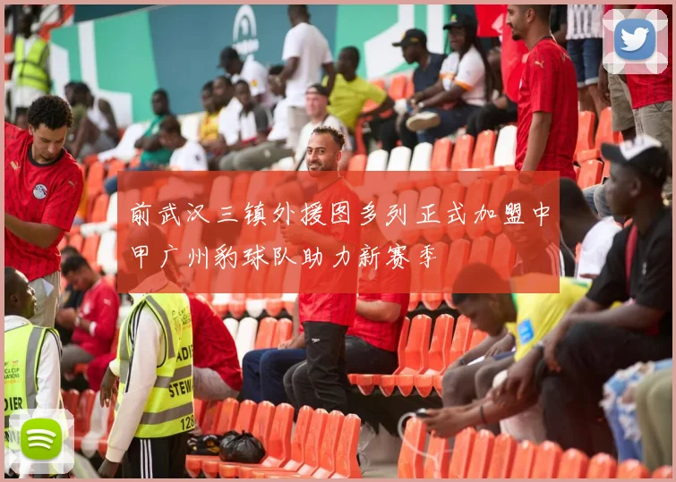 前武汉三镇外援图多列正式加盟中甲广州豹球队助力新赛季