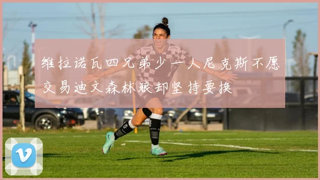 维拉诺瓦四兄弟少一人尼克斯不愿交易迪文森林狼却坚持要换