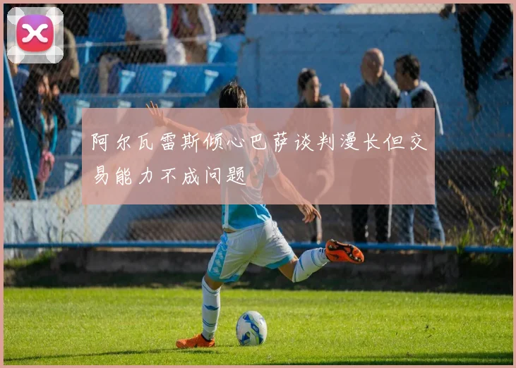 阿尔瓦雷斯倾心巴萨谈判漫长但交易能力不成问题