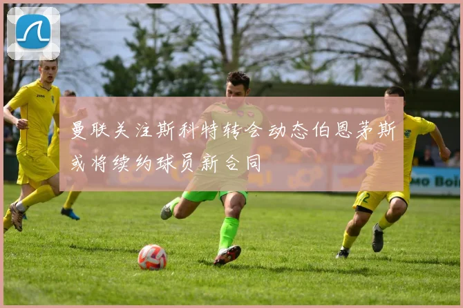 曼联关注斯科特转会动态伯恩茅斯或将续约球员新合同
