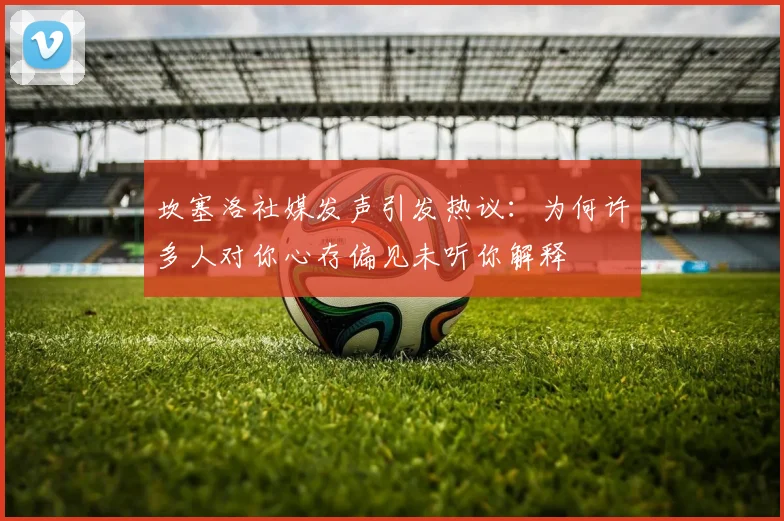 坎塞洛社媒发声引发热议：为何许多人对你心存偏见未听你解释