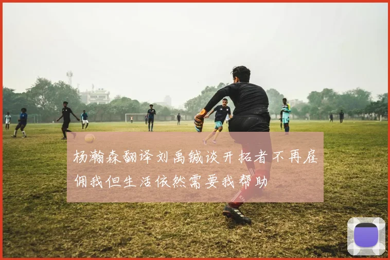 杨瀚森翻译刘禹铖谈开拓者不再雇佣我但生活依然需要我帮助