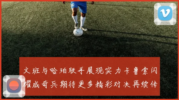文班与哈珀联手展现实力卡鲁索闪耀成奇兵期待更多精彩对决再续传奇