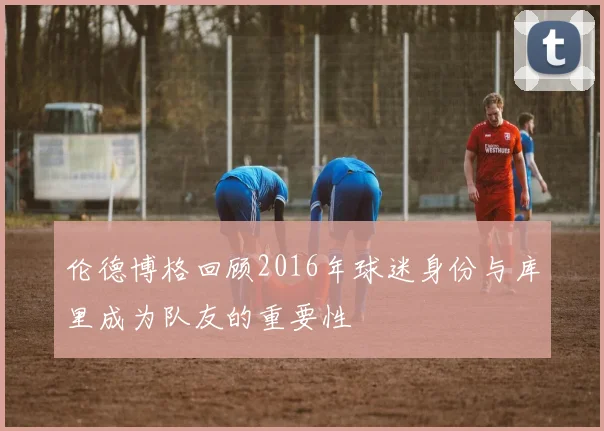 伦德博格回顾2016年球迷身份与库里成为队友的重要性
