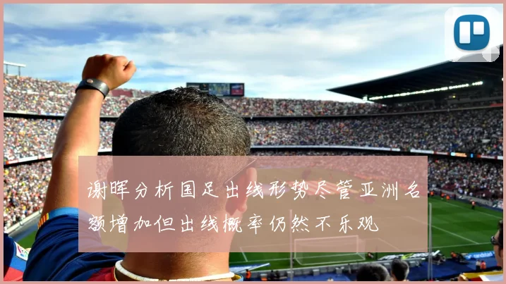 谢晖分析国足出线形势尽管亚洲名额增加但出线概率仍然不乐观