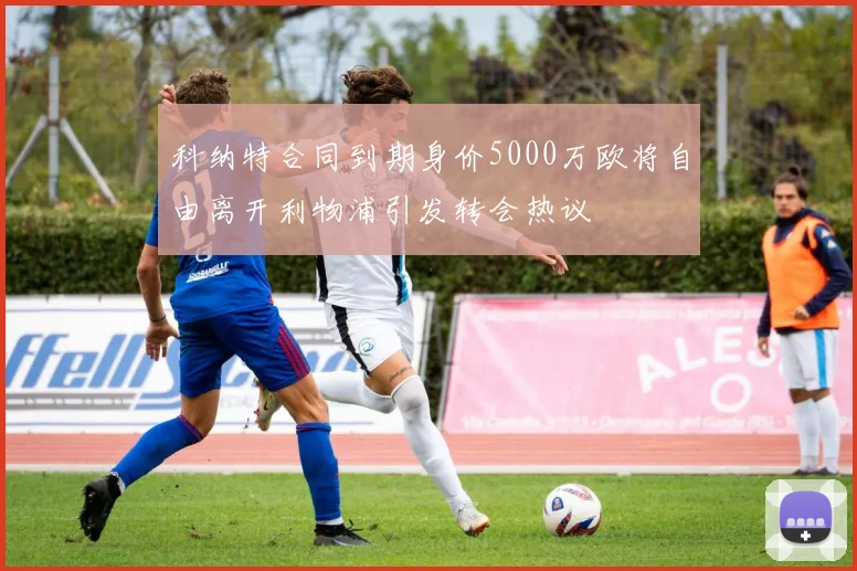 科纳特合同到期身价5000万欧将自由离开利物浦引发转会热议