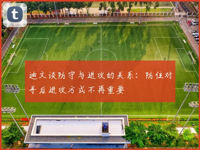 迪文谈防守与进攻的关系：防住对手后进攻方式不再重要