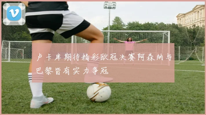 卢卡库期待精彩欧冠决赛阿森纳与巴黎皆有实力争冠